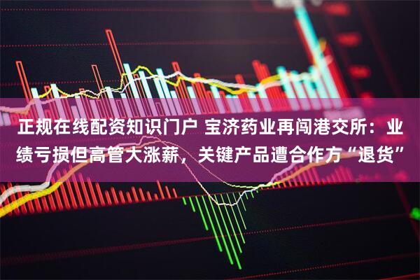 正规在线配资知识门户 宝济药业再闯港交所：业绩亏损但高管大涨薪，关键产品遭合作方“退货”