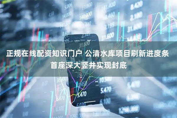 正规在线配资知识门户 公清水库项目刷新进度条 首座深大竖井实现封底