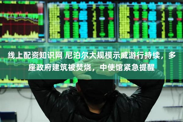 线上配资知识网 尼泊尔大规模示威游行持续，多座政府建筑被焚烧，中使馆紧急提醒