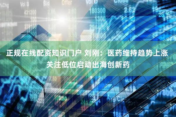 正规在线配资知识门户 刘刚：医药维持趋势上涨 关注低位启动出海创新药