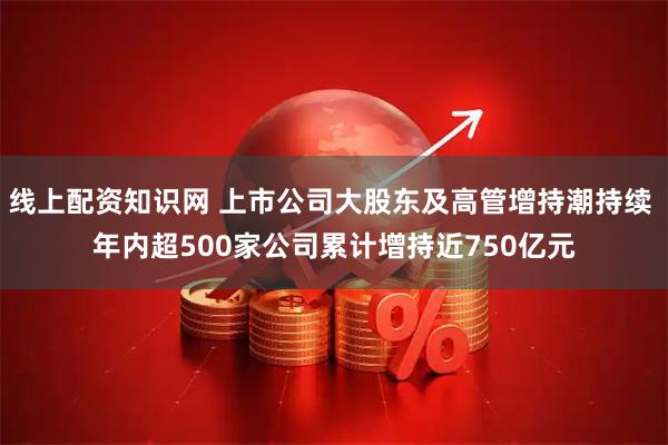 线上配资知识网 上市公司大股东及高管增持潮持续 年内超500家公司累计增持近750亿元