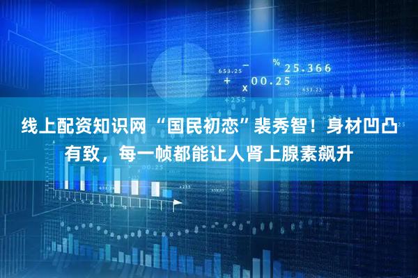 线上配资知识网 “国民初恋”裴秀智！身材凹凸有致，每一帧都能让人肾上腺素飙升