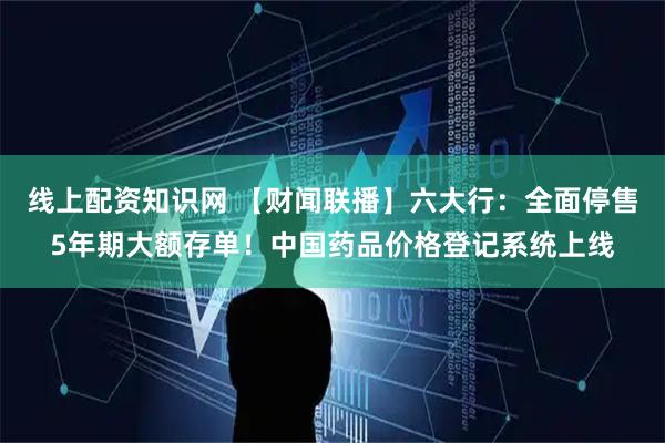 线上配资知识网 【财闻联播】六大行：全面停售5年期大额存单！中国药品价格登记系统上线