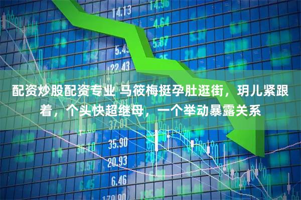 配资炒股配资专业 马筱梅挺孕肚逛街，玥儿紧跟着，个头快超继母，一个举动暴露关系
