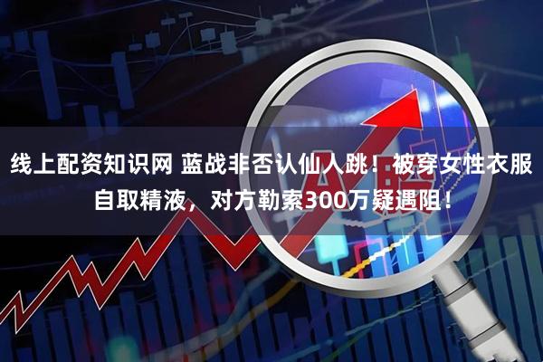 线上配资知识网 蓝战非否认仙人跳！被穿女性衣服自取精液，对方勒索300万疑遇阻！