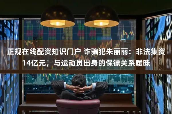 正规在线配资知识门户 诈骗犯朱丽丽：非法集资14亿元，与运动员出身的保镖关系暧昧