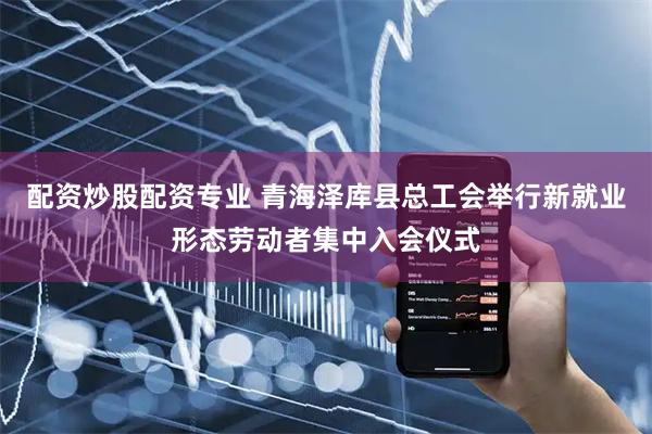 配资炒股配资专业 青海泽库县总工会举行新就业形态劳动者集中入会仪式