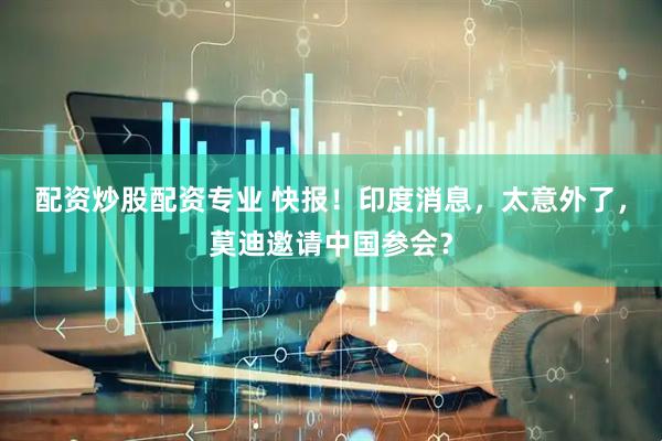 配资炒股配资专业 快报！印度消息，太意外了，莫迪邀请中国参会？