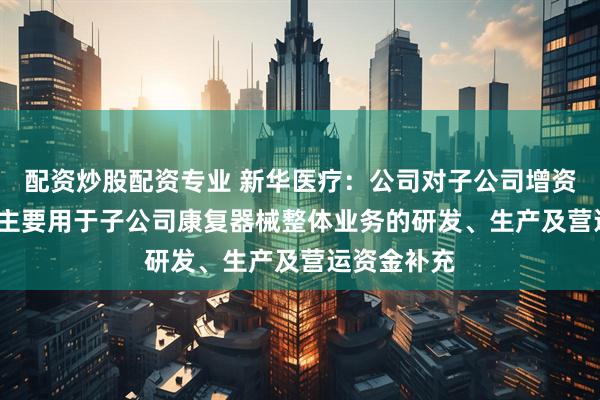 配资炒股配资专业 新华医疗：公司对子公司增资6000万元主要用于子公司康复器械整体业务的研发、生产及营运资金补充