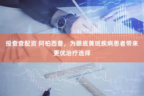 投查查配资 阿柏西普，为眼底黄斑疾病患者带来更优治疗选择