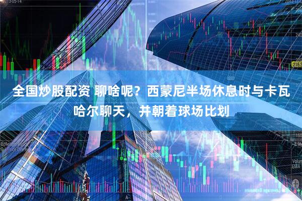 全国炒股配资 聊啥呢？西蒙尼半场休息时与卡瓦哈尔聊天，并朝着球场比划