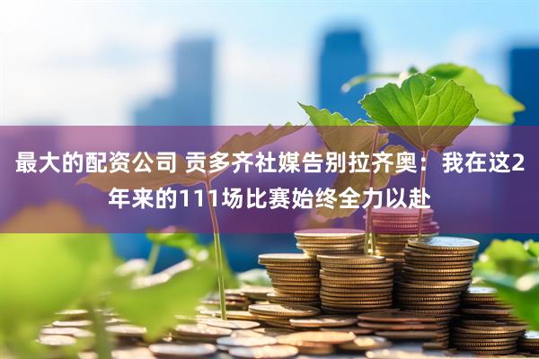 最大的配资公司 贡多齐社媒告别拉齐奥：我在这2年来的111场比赛始终全力以赴
