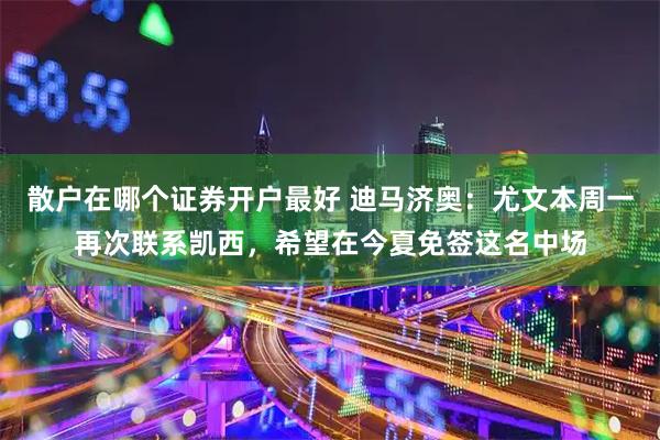 散户在哪个证券开户最好 迪马济奥：尤文本周一再次联系凯西，希望在今夏免签这名中场