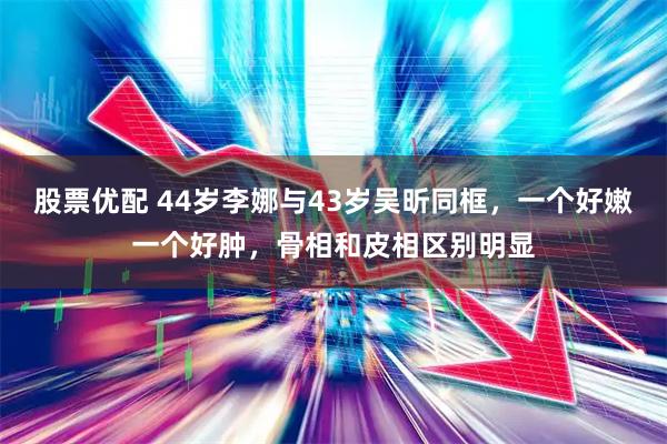 股票优配 44岁李娜与43岁吴昕同框，一个好嫩一个好肿，骨相和皮相区别明显