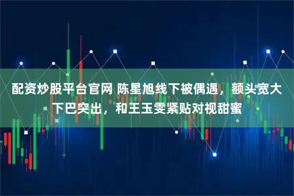 配资炒股平台官网 陈星旭线下被偶遇，额头宽大下巴突出，和王玉雯紧贴对视甜蜜
