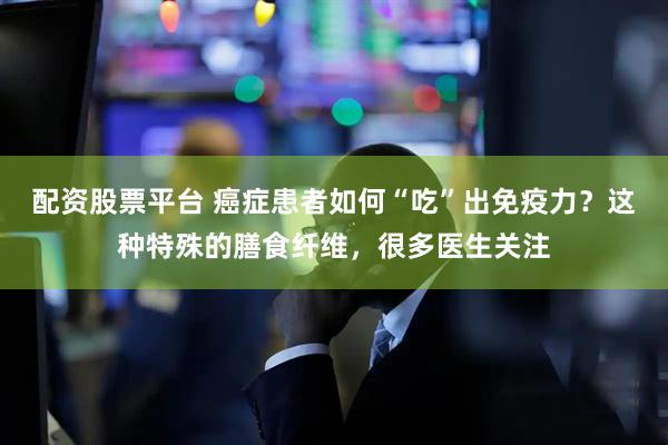 配资股票平台 癌症患者如何“吃”出免疫力？这种特殊的膳食纤维，很多医生关注