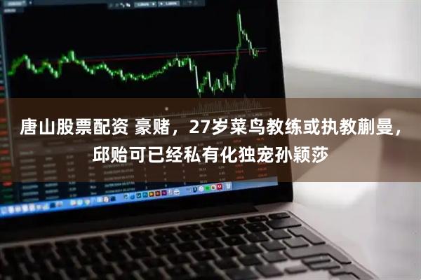 唐山股票配资 豪赌，27岁菜鸟教练或执教蒯曼，邱贻可已经私有化独宠孙颖莎