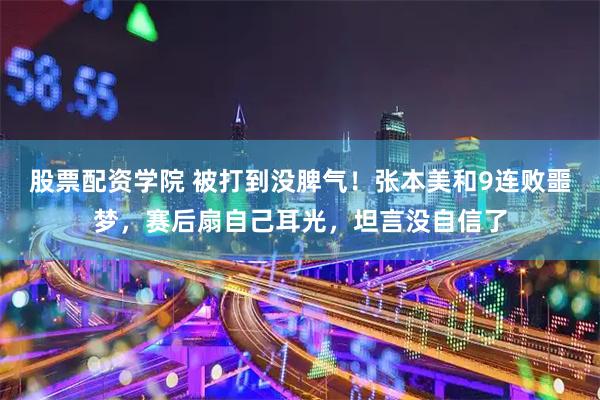 股票配资学院 被打到没脾气！张本美和9连败噩梦，赛后扇自己耳光，坦言没自信了