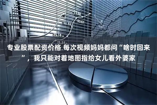 专业股票配资价格 每次视频妈妈都问“啥时回来”，我只能对着地图指给女儿看外婆家
