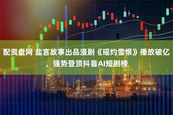 配资盘网 盐言故事出品漫剧《瑶灼雪恨》播放破亿，强势登顶抖音AI短剧榜
