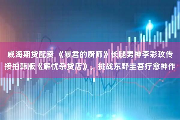 威海期货配资 《暴君的厨师》长腿男神李彩玟传接拍韩版《解忧杂货店》，挑战东野圭吾疗愈神作