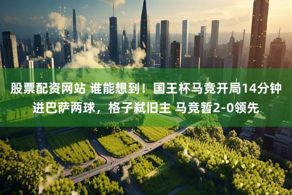股票配资网站 谁能想到！国王杯马竞开局14分钟进巴萨两球，格子弑旧主 马竞暂2-0领先