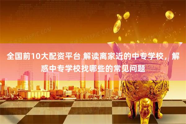 全国前10大配资平台 解读离家近的中专学校，解惑中专学校找哪些的常见问题