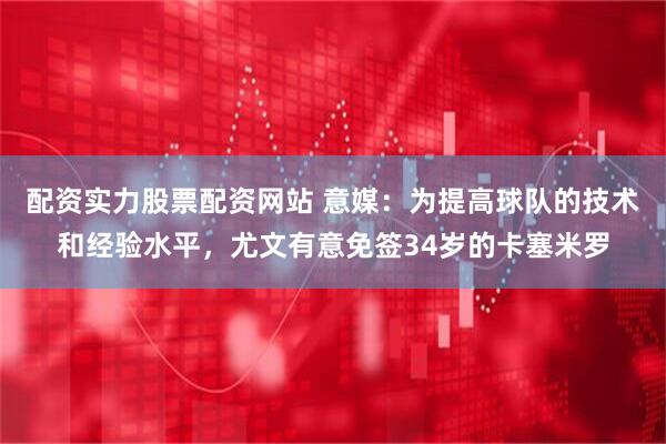 配资实力股票配资网站 意媒：为提高球队的技术和经验水平，尤文有意免签34岁的卡塞米罗