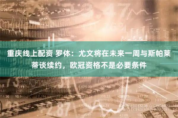 重庆线上配资 罗体：尤文将在未来一周与斯帕莱蒂谈续约，欧冠资格不是必要条件