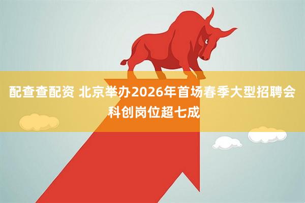 配查查配资 北京举办2026年首场春季大型招聘会 科创岗位超七成
